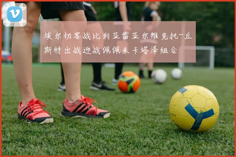 埃尔切客战比利亚雷亚尔维克托-丘斯特出战迎战佩佩米卡塔泽组合