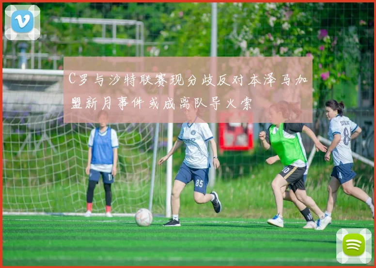 C罗与沙特联赛现分歧反对本泽马加盟新月事件或成离队导火索