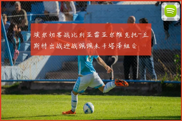 埃尔切客战比利亚雷亚尔维克托-丘斯特出战迎战佩佩米卡塔泽组合