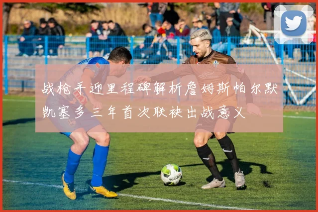 战枪手迎里程碑解析詹姆斯帕尔默凯塞多三年首次联袂出战意义