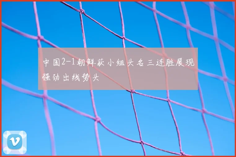 中国2-1朝鲜获小组头名三连胜展现强劲出线势头