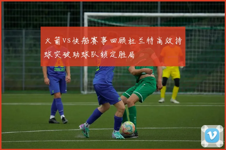 火箭vs快船赛事回顾杜兰特高效持球突破助球队锁定胜局