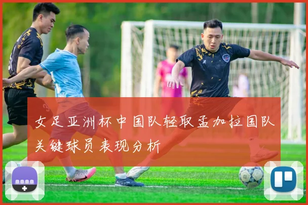 女足亚洲杯中国队轻取孟加拉国队关键球员表现分析