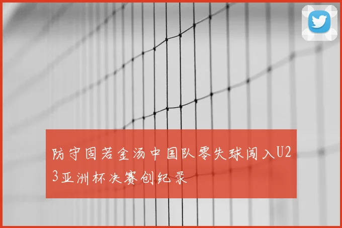 防守固若金汤中国队零失球闯入U23亚洲杯决赛创纪录