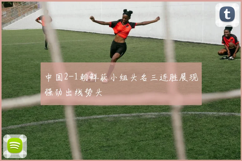 中国2-1朝鲜获小组头名三连胜展现强劲出线势头