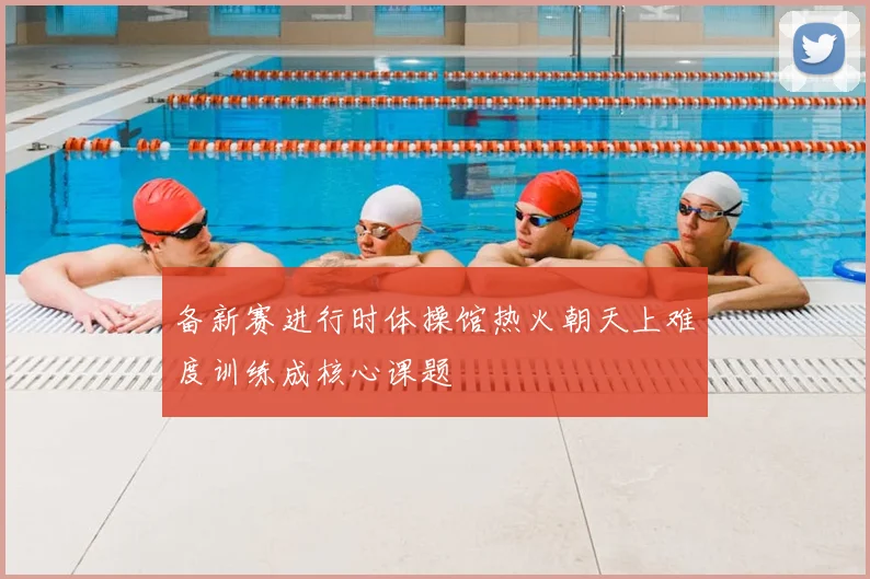 备新赛进行时体操馆热火朝天上难度训练成核心课题