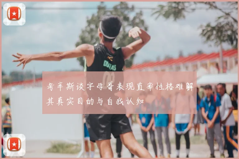 考辛斯谈字母哥表现直率性格难解其真实目的与自我认知
