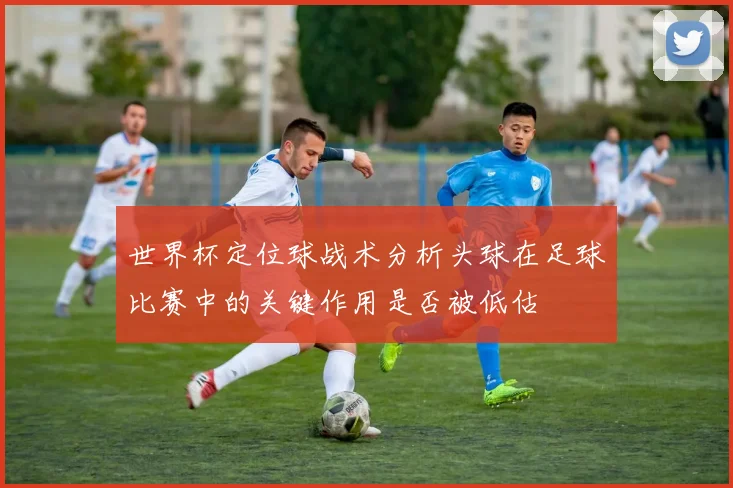 世界杯定位球战术分析头球在足球比赛中的关键作用是否被低估
