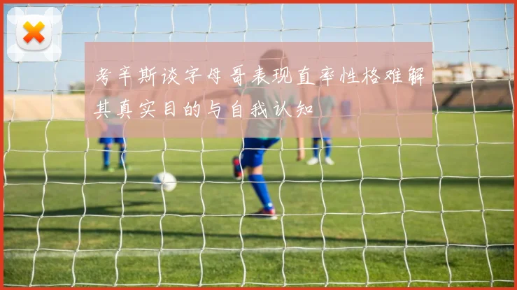 考辛斯谈字母哥表现直率性格难解其真实目的与自我认知