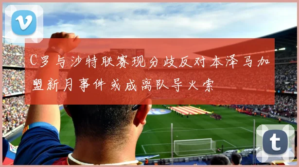 C罗与沙特联赛现分歧反对本泽马加盟新月事件或成离队导火索