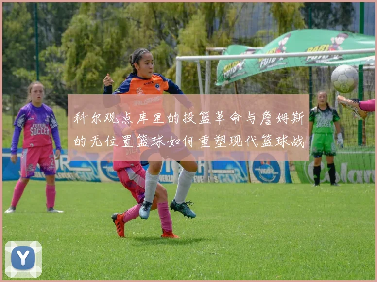 科尔观点库里的投篮革命与詹姆斯的无位置篮球如何重塑现代篮球战术