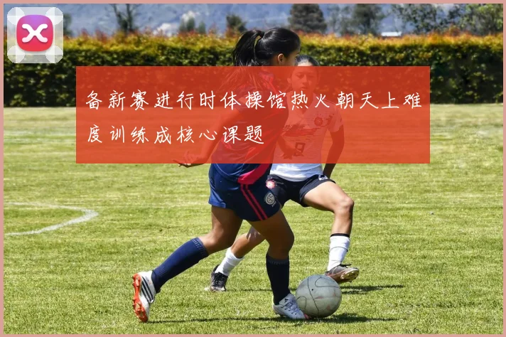 备新赛进行时体操馆热火朝天上难度训练成核心课题