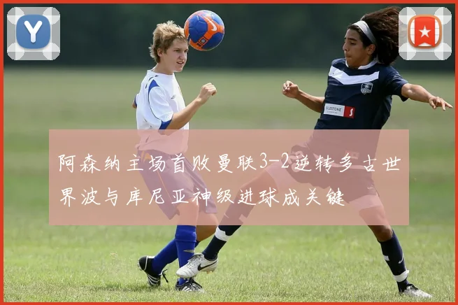 阿森纳主场首败曼联3-2逆转多古世界波与库尼亚神级进球成关键