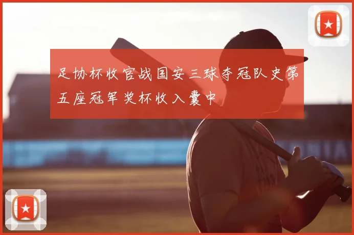足协杯收官战国安三球夺冠队史第五座冠军奖杯收入囊中