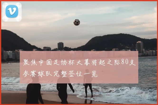 聚焦中国足协杯大幕将起之际80支参赛球队完整签位一览