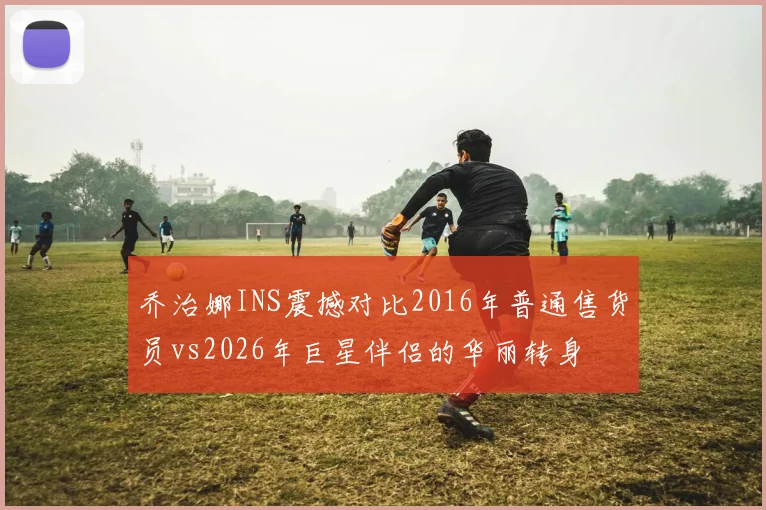 乔治娜INS震撼对比2016年普通售货员vs2026年巨星伴侣的华丽转身
