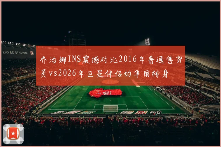 乔治娜INS震撼对比2016年普通售货员vs2026年巨星伴侣的华丽转身